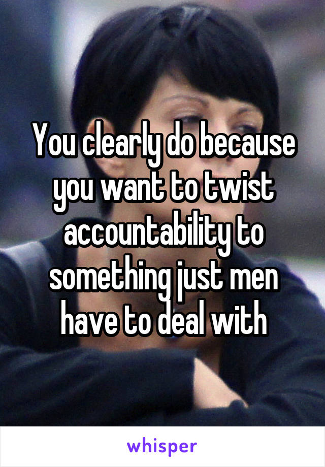 You clearly do because you want to twist accountability to something just men have to deal with