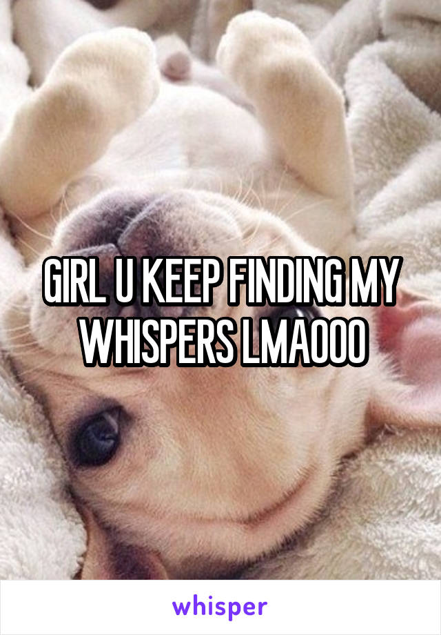 GIRL U KEEP FINDING MY WHISPERS LMAOOO