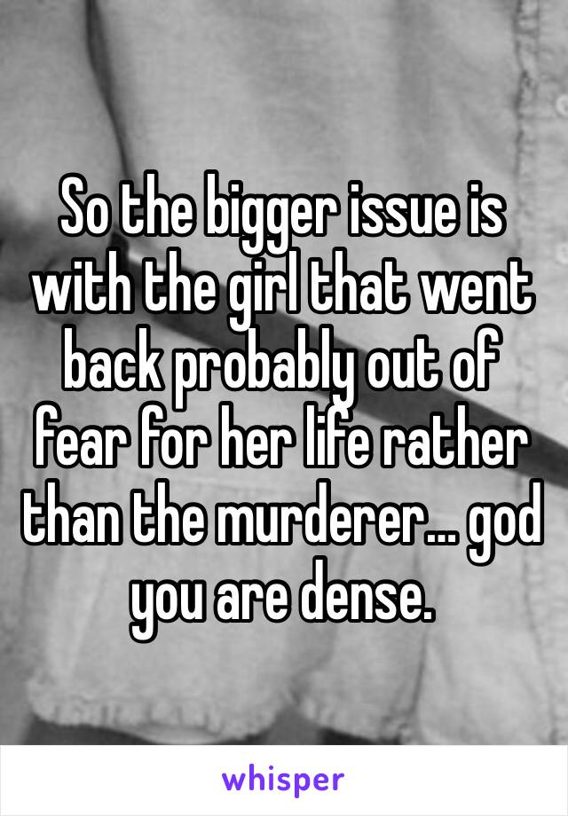 So the bigger issue is with the girl that went back probably out of fear for her life rather than the murderer… god you are dense. 