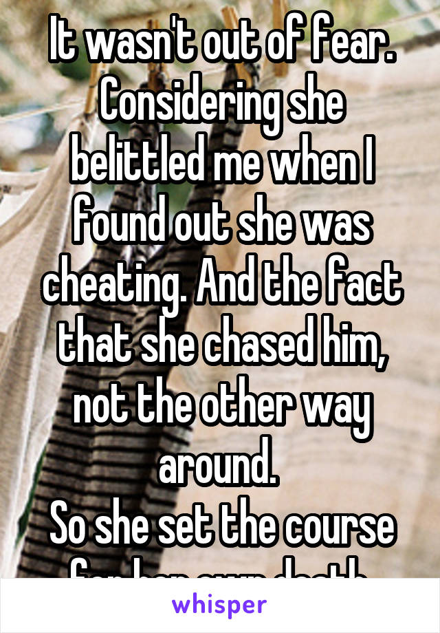 It wasn't out of fear. Considering she belittled me when I found out she was cheating. And the fact that she chased him, not the other way around. 
So she set the course for her own death.