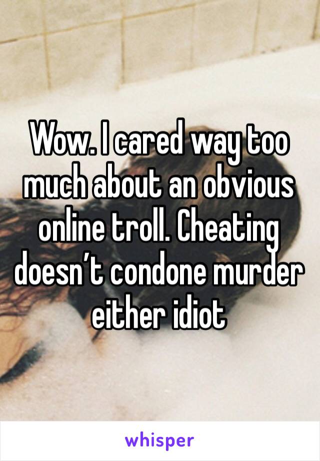 Wow. I cared way too much about an obvious online troll. Cheating doesn’t condone murder either idiot 