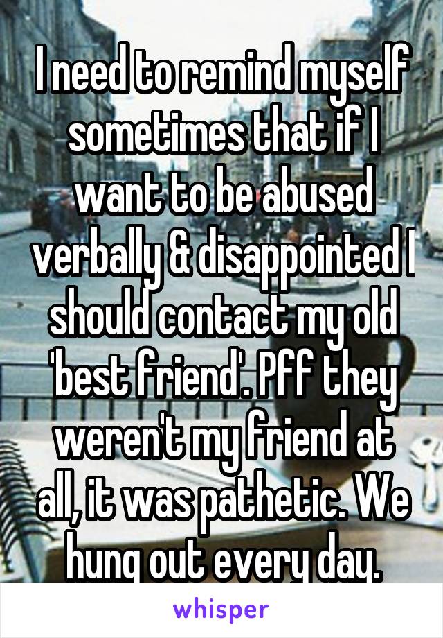 I need to remind myself sometimes that if I want to be abused verbally & disappointed I should contact my old 'best friend'. Pff they weren't my friend at all, it was pathetic. We hung out every day.