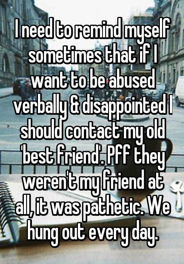 I need to remind myself sometimes that if I want to be abused verbally & disappointed I should contact my old 'best friend'. Pff they weren't my friend at all, it was pathetic. We hung out every day.