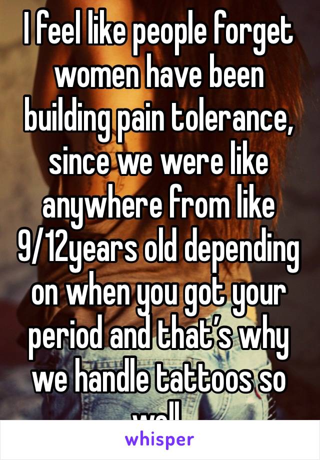 I feel like people forget women have been building pain tolerance, since we were like anywhere from like 9/12years old depending on when you got your period and that’s why we handle tattoos so well. 