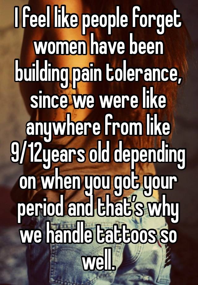 I feel like people forget women have been building pain tolerance, since we were like anywhere from like 9/12years old depending on when you got your period and that’s why we handle tattoos so well. 