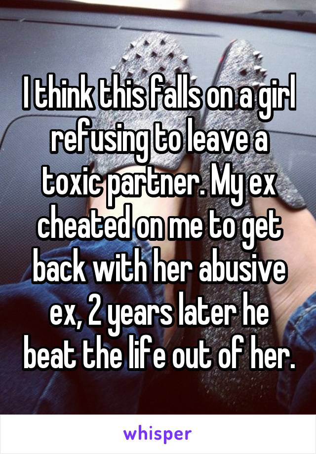 I think this falls on a girl refusing to leave a toxic partner. My ex cheated on me to get back with her abusive ex, 2 years later he beat the life out of her.