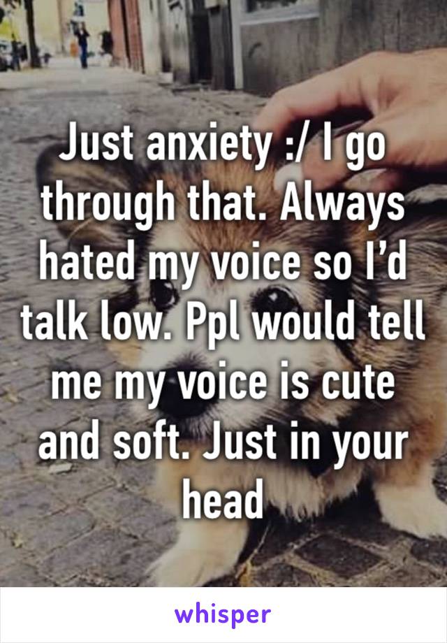 Just anxiety :/ I go through that. Always hated my voice so I’d talk low. Ppl would tell me my voice is cute and soft. Just in your head