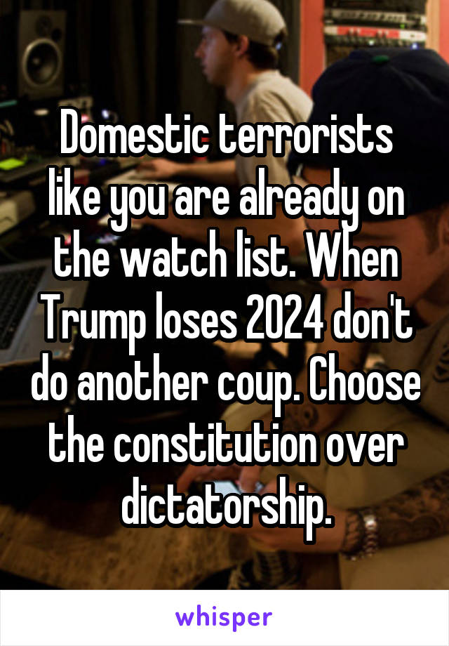 Domestic terrorists like you are already on the watch list. When Trump loses 2024 don't do another coup. Choose the constitution over dictatorship.