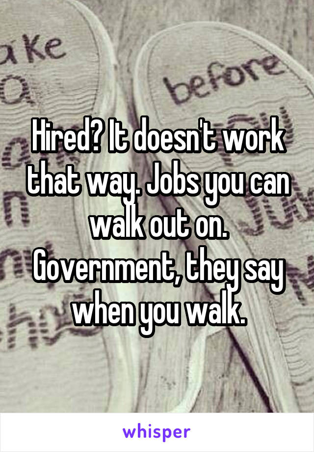 Hired? It doesn't work that way. Jobs you can walk out on. Government, they say when you walk.