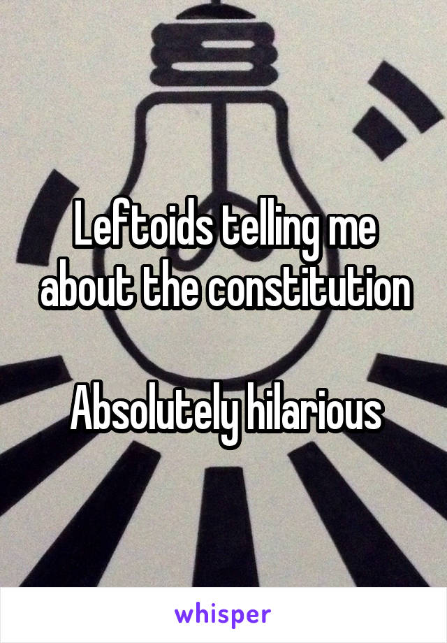 Leftoids telling me about the constitution

Absolutely hilarious