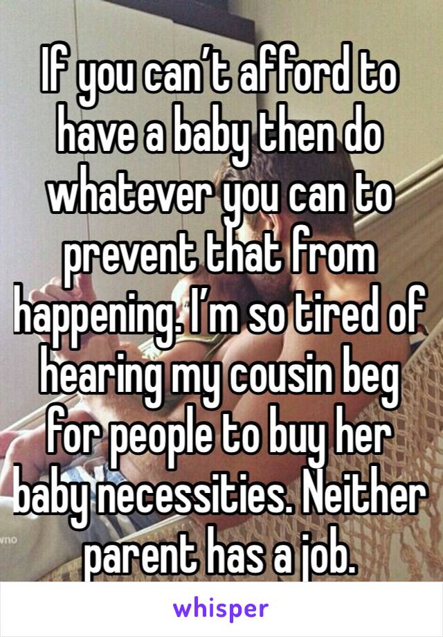 If you can’t afford to have a baby then do whatever you can to prevent that from happening. I’m so tired of hearing my cousin beg for people to buy her baby necessities. Neither parent has a job. 