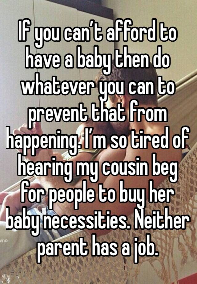 If you can’t afford to have a baby then do whatever you can to prevent that from happening. I’m so tired of hearing my cousin beg for people to buy her baby necessities. Neither parent has a job. 