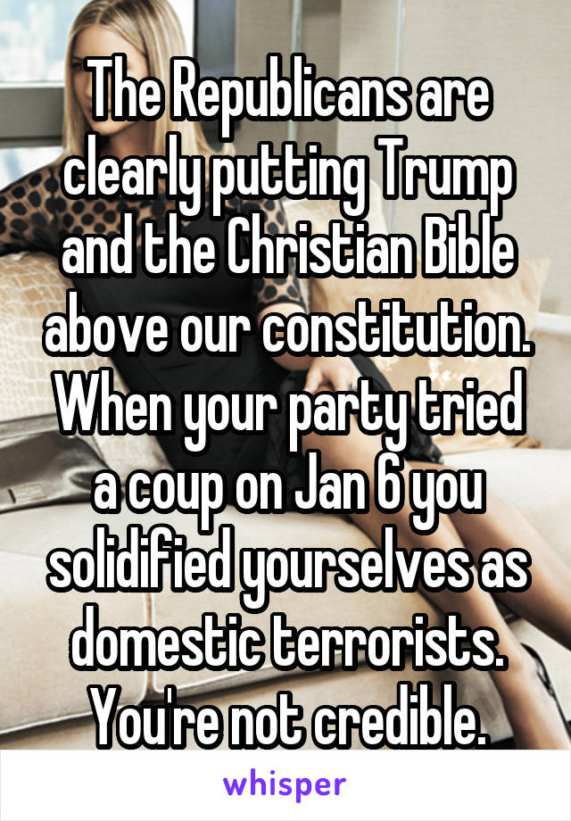 The Republicans are clearly putting Trump and the Christian Bible above our constitution. When your party tried a coup on Jan 6 you solidified yourselves as domestic terrorists. You're not credible.