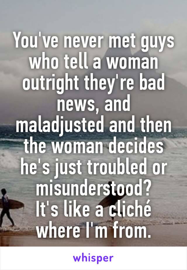 You've never met guys who tell a woman outright they're bad news, and maladjusted and then the woman decides he's just troubled or misunderstood?
It's like a cliché where I'm from.