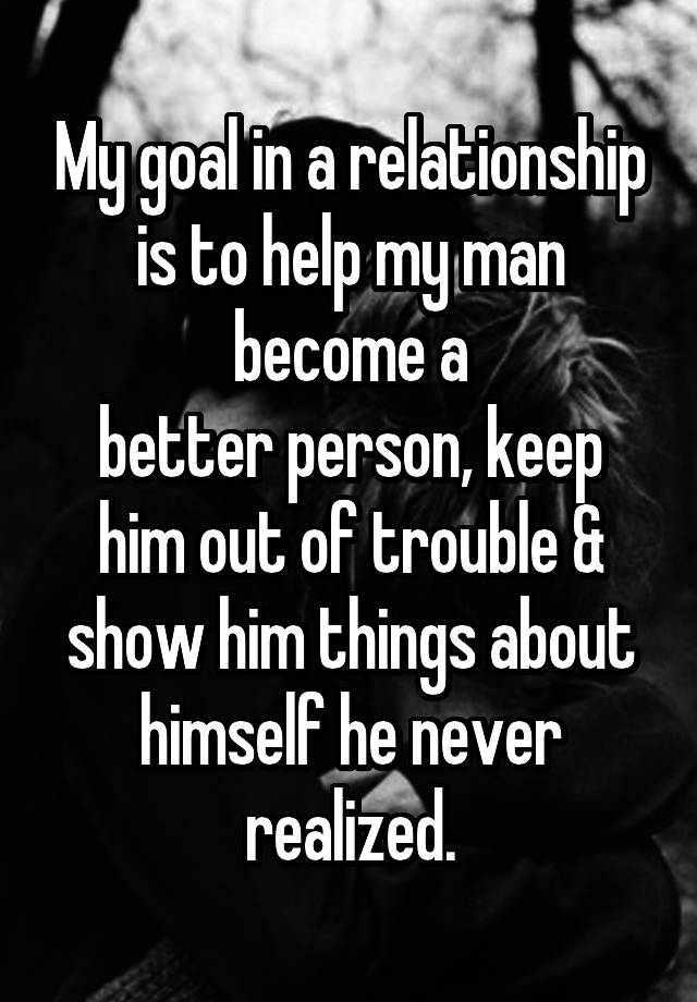 My goal in a relationship is to help my man become a
better person, keep him out of trouble & show him things about himself he never realized.