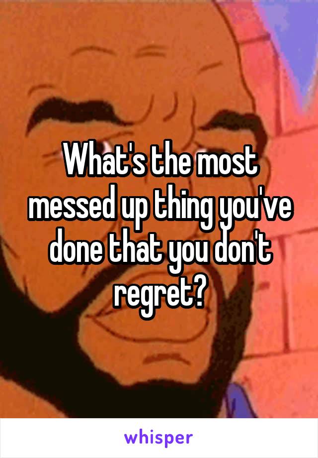 What's the most messed up thing you've done that you don't regret?