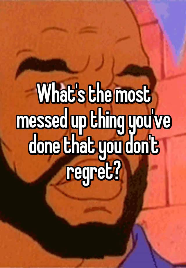 What's the most messed up thing you've done that you don't regret?