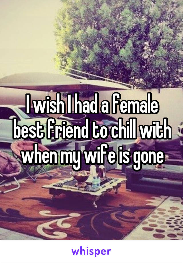 I wish I had a female best friend to chill with when my wife is gone