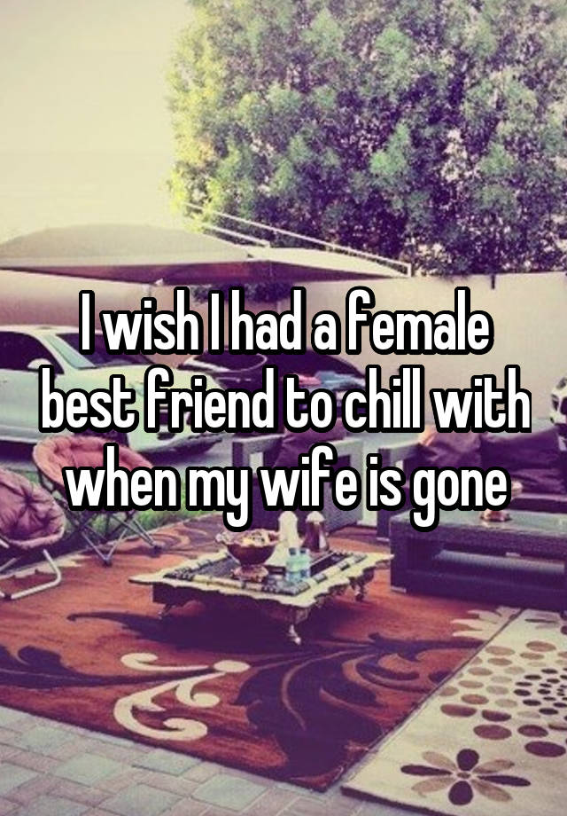 I wish I had a female best friend to chill with when my wife is gone