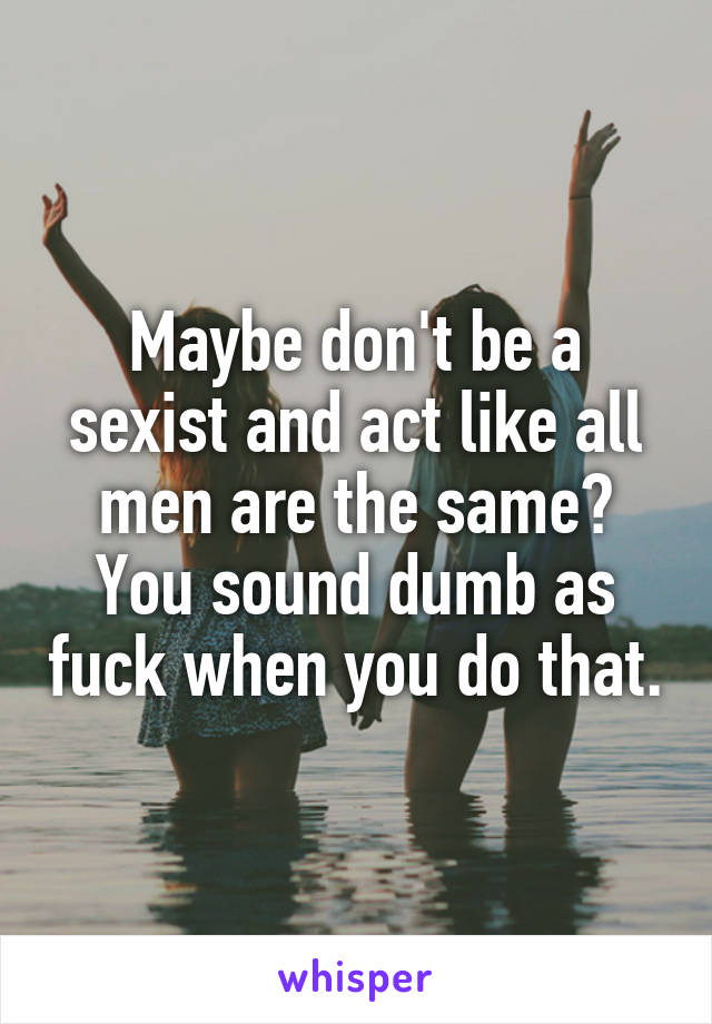 Maybe don't be a sexist and act like all men are the same? You sound dumb as fuck when you do that.