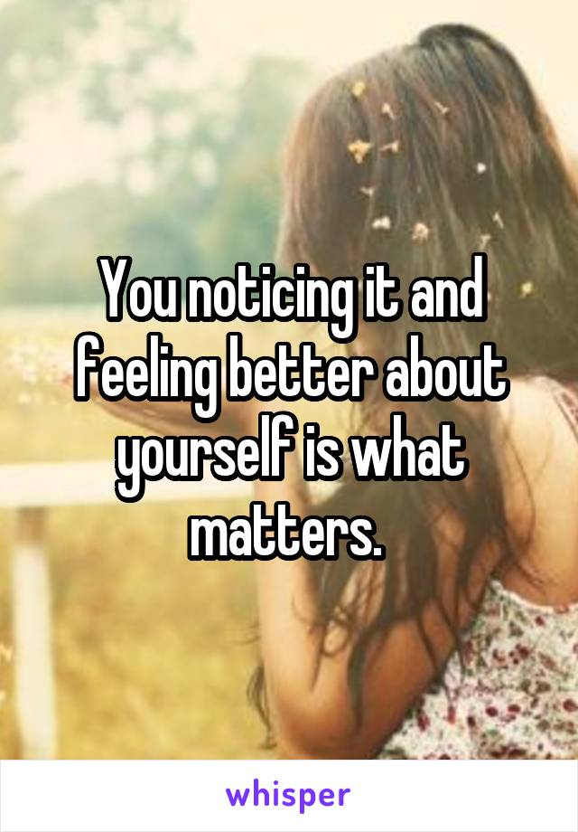 You noticing it and feeling better about yourself is what matters. 