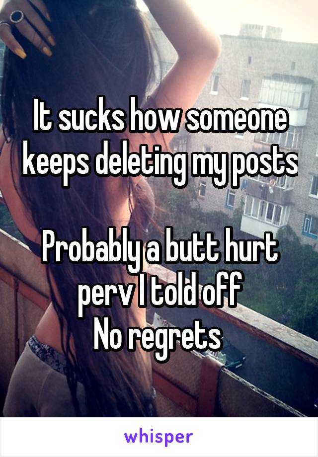 It sucks how someone keeps deleting my posts 
Probably a butt hurt perv I told off
No regrets 