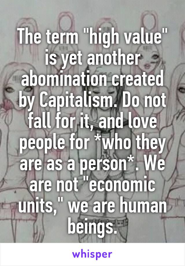 The term "high value" is yet another abomination created by Capitalism. Do not fall for it, and love people for *who they are as a person*. We are not "economic units," we are human beings.