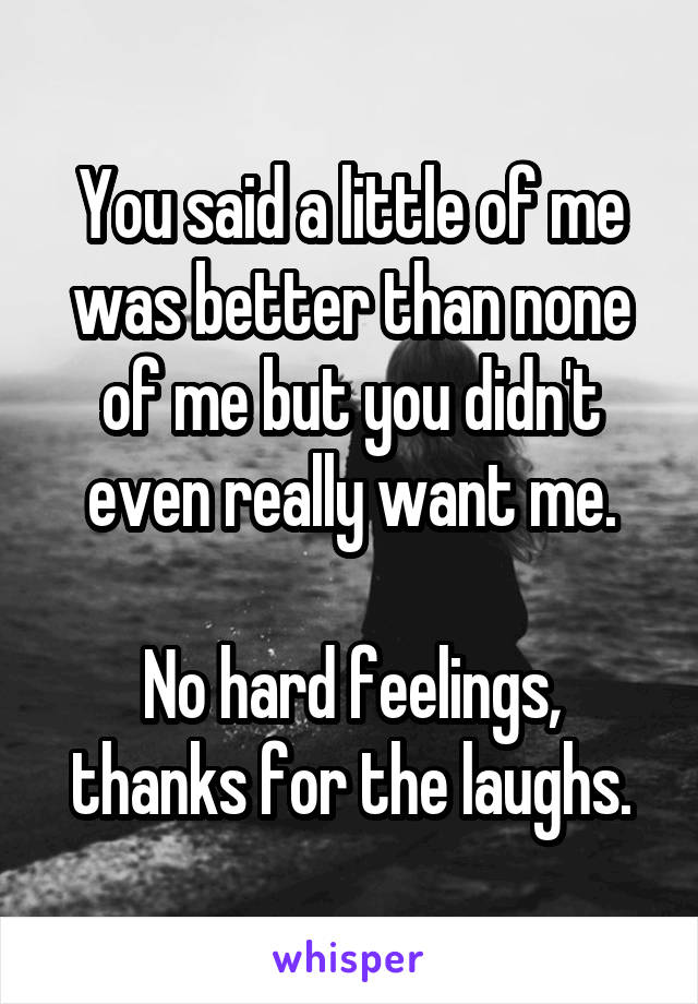 You said a little of me was better than none of me but you didn't even really want me.

No hard feelings, thanks for the laughs.