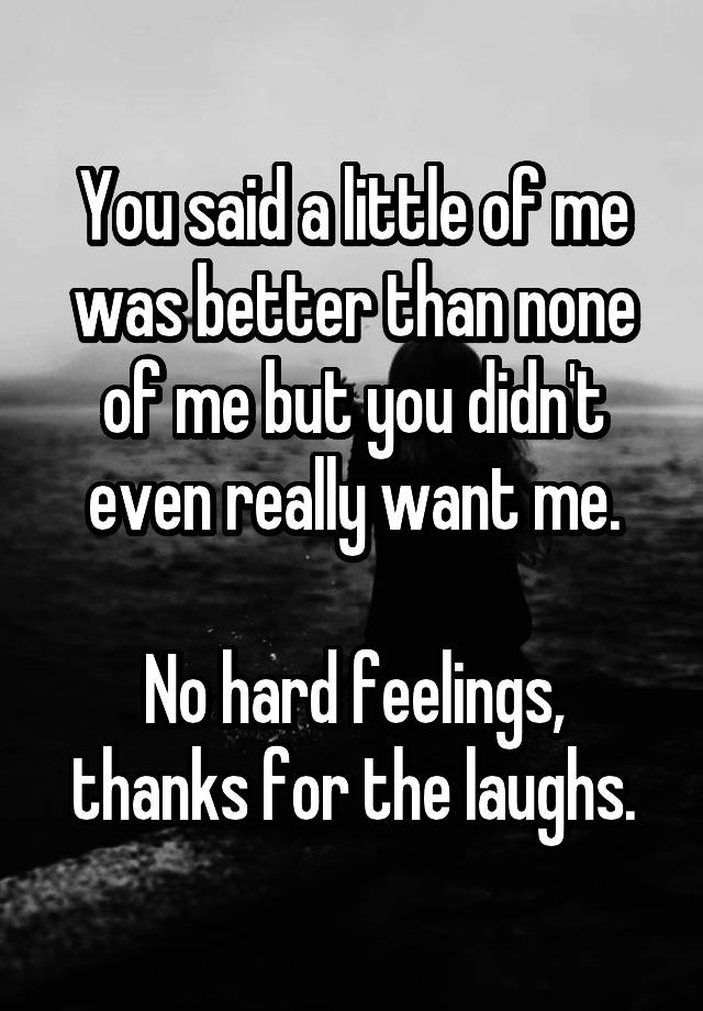 You said a little of me was better than none of me but you didn't even really want me.

No hard feelings, thanks for the laughs.