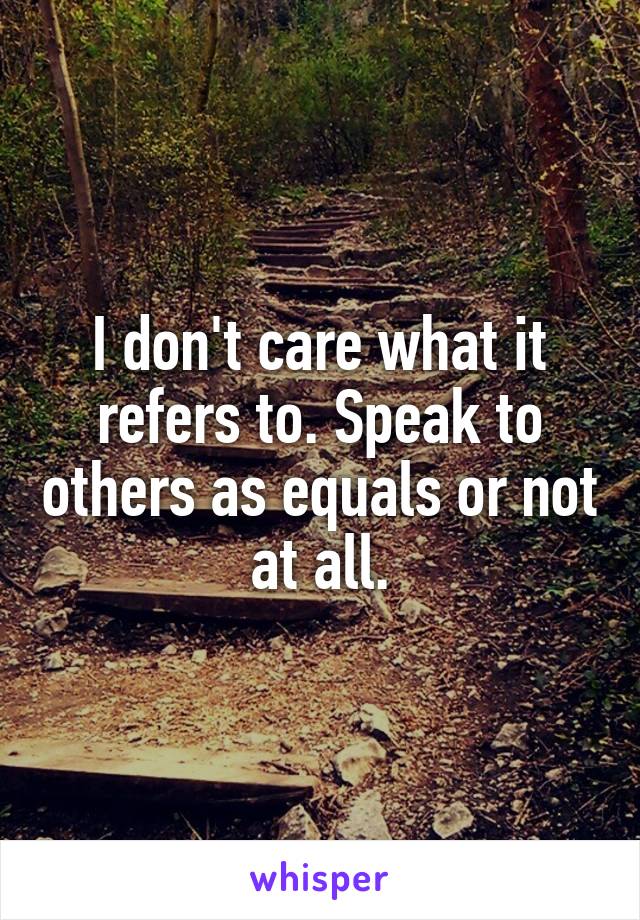 I don't care what it refers to. Speak to others as equals or not at all.