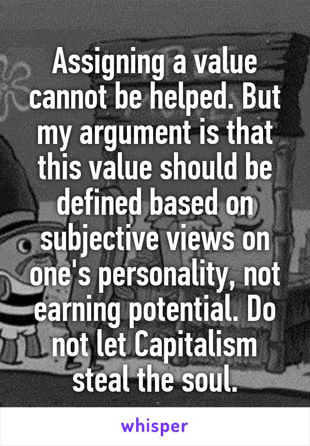 Assigning a value cannot be helped. But my argument is that this value should be defined based on subjective views on one's personality, not earning potential. Do not let Capitalism steal the soul.