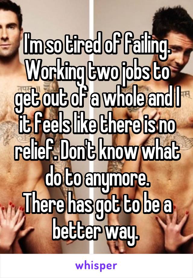 I'm so tired of failing. Working two jobs to get out of a whole and I it feels like there is no relief. Don't know what do to anymore.
There has got to be a better way. 