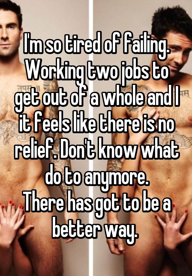 I'm so tired of failing. Working two jobs to get out of a whole and I it feels like there is no relief. Don't know what do to anymore.
There has got to be a better way. 