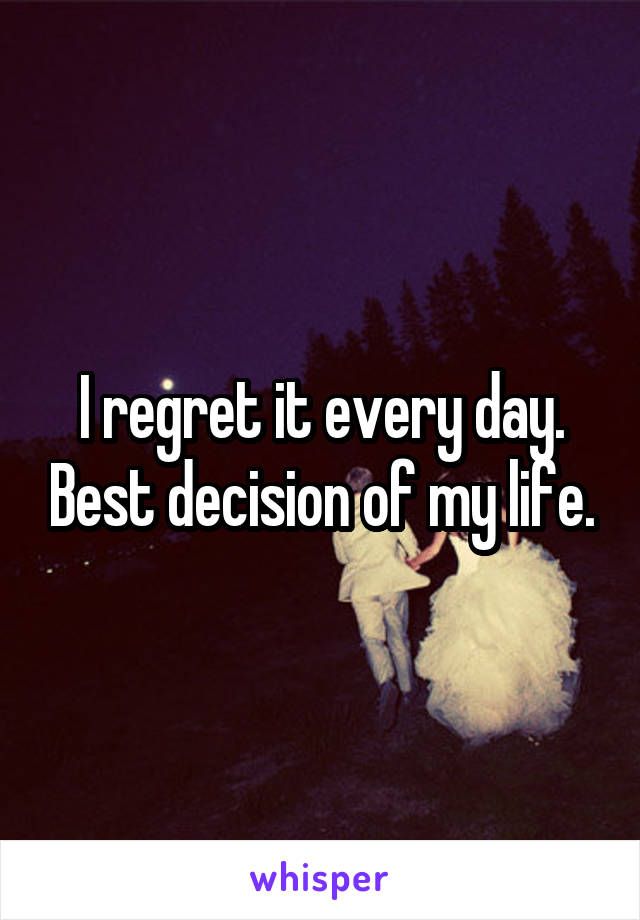 I regret it every day. Best decision of my life.