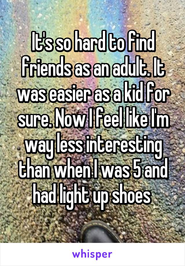 It's so hard to find friends as an adult. It was easier as a kid for sure. Now I feel like I'm way less interesting than when I was 5 and had light up shoes 
