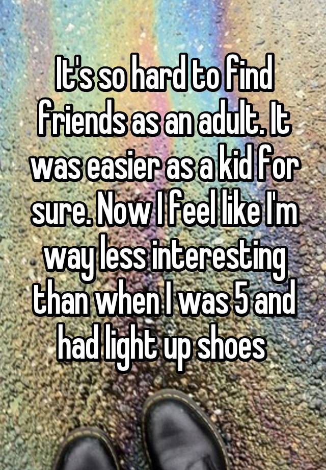 It's so hard to find friends as an adult. It was easier as a kid for sure. Now I feel like I'm way less interesting than when I was 5 and had light up shoes 
