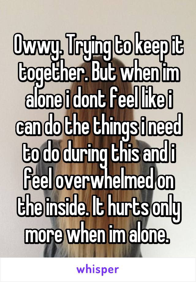 Owwy. Trying to keep it together. But when im alone i dont feel like i can do the things i need to do during this and i feel overwhelmed on the inside. It hurts only more when im alone. 