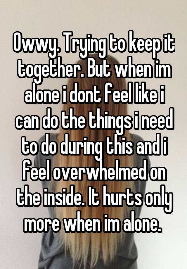 Owwy. Trying to keep it together. But when im alone i dont feel like i can do the things i need to do during this and i feel overwhelmed on the inside. It hurts only more when im alone. 