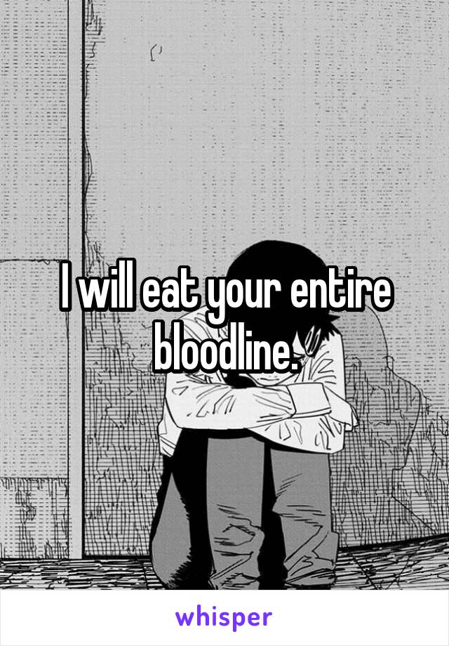 I will eat your entire bloodline.