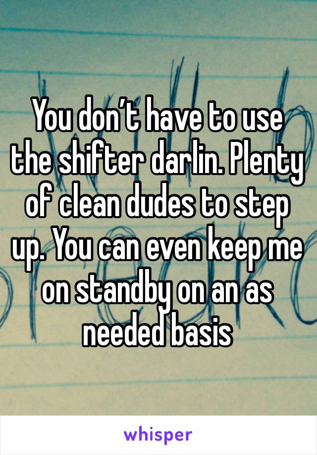 You don’t have to use the shifter darlin. Plenty of clean dudes to step up. You can even keep me on standby on an as needed basis 