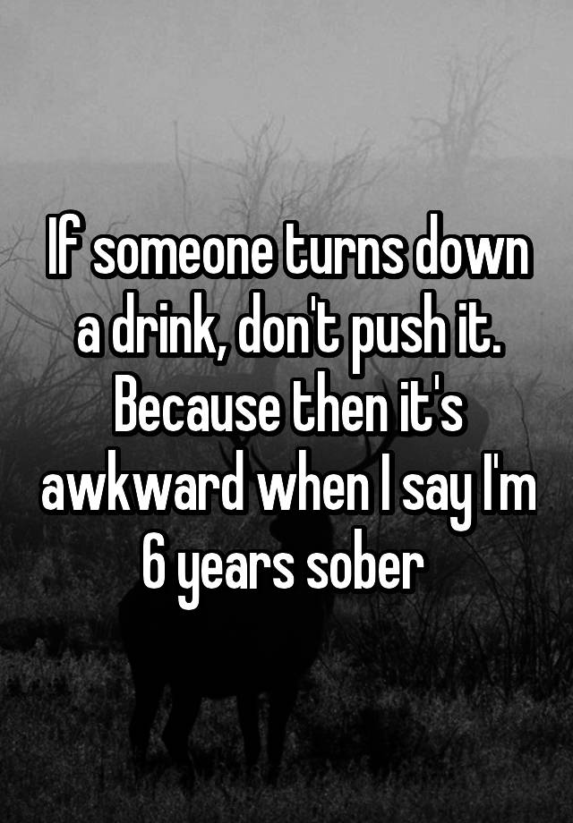 If someone turns down a drink, don't push it. Because then it's awkward when I say I'm 6 years sober 