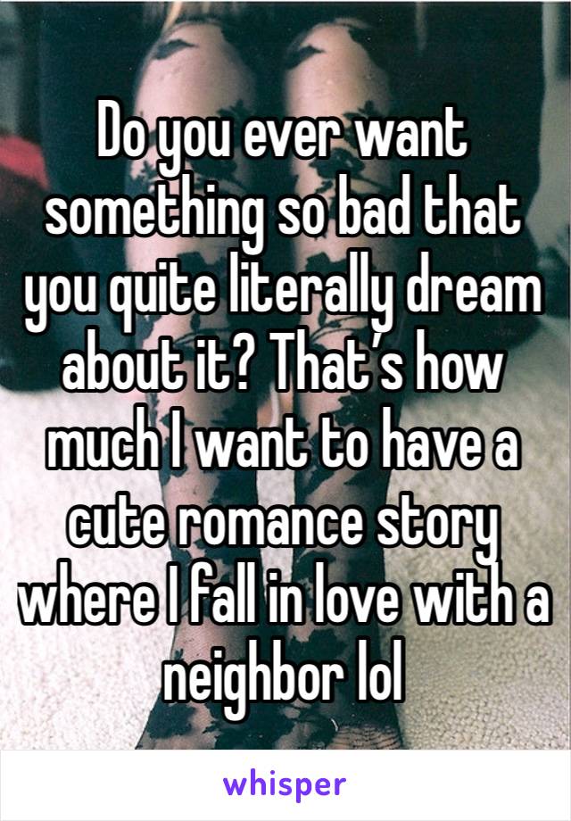 Do you ever want something so bad that you quite literally dream about it? That’s how much I want to have a cute romance story where I fall in love with a neighbor lol