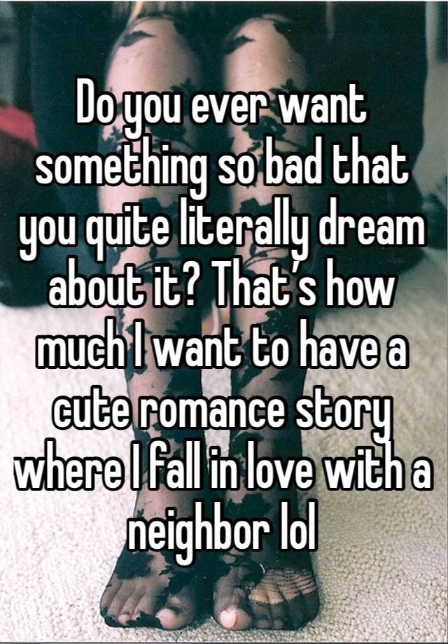 Do you ever want something so bad that you quite literally dream about it? That’s how much I want to have a cute romance story where I fall in love with a neighbor lol