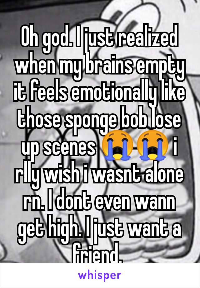 Oh god. I just realized when my brains empty it feels emotionally like those sponge bob lose up scenes 😭😭 i rlly wish i wasnt alone rn. I dont even wann get high. I just want a friend. 