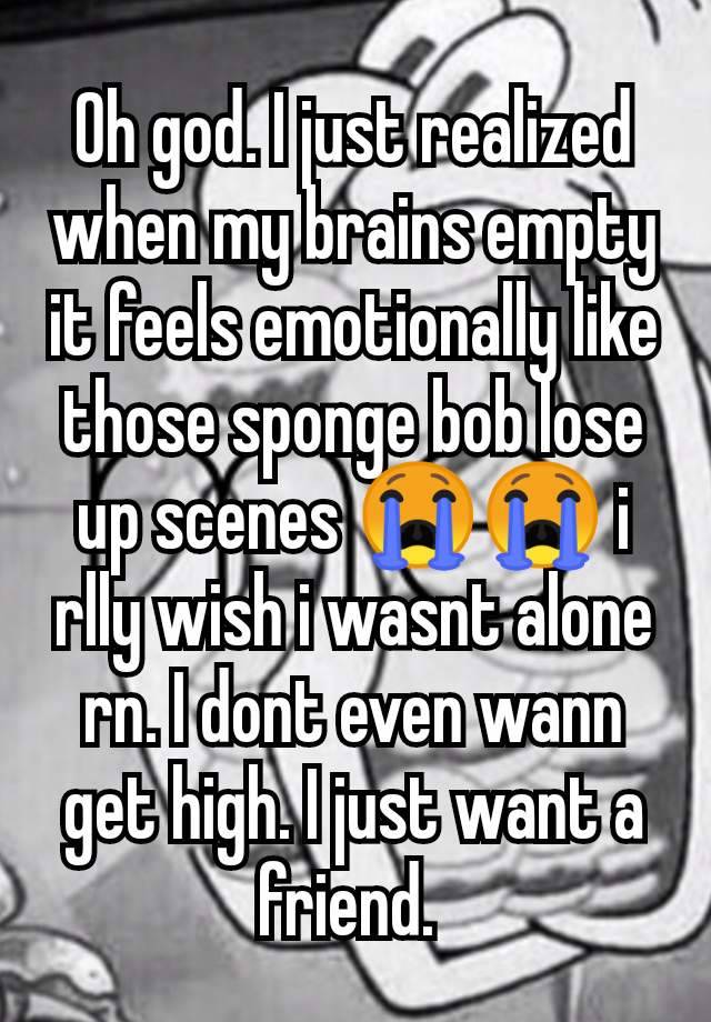 Oh god. I just realized when my brains empty it feels emotionally like those sponge bob lose up scenes 😭😭 i rlly wish i wasnt alone rn. I dont even wann get high. I just want a friend. 