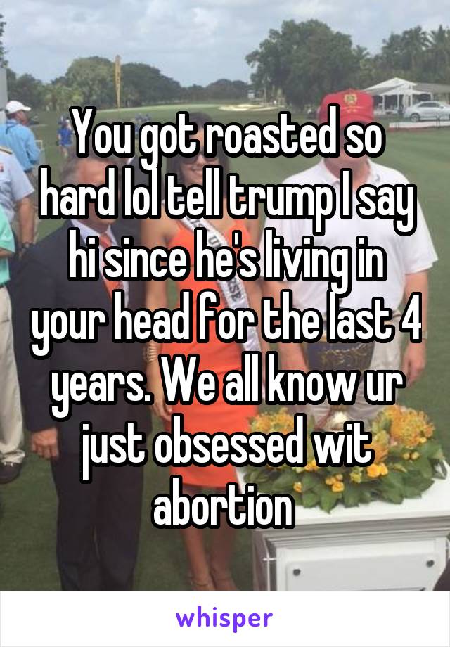 You got roasted so hard lol tell trump I say hi since he's living in your head for the last 4 years. We all know ur just obsessed wit abortion 