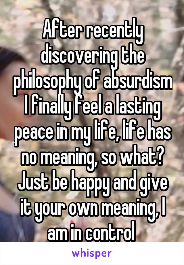 After recently discovering the philosophy of absurdism I finally feel a lasting peace in my life, life has no meaning, so what? Just be happy and give it your own meaning, I am in control 