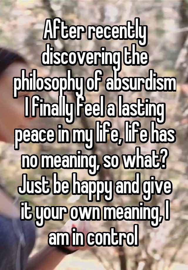 After recently discovering the philosophy of absurdism I finally feel a lasting peace in my life, life has no meaning, so what? Just be happy and give it your own meaning, I am in control 