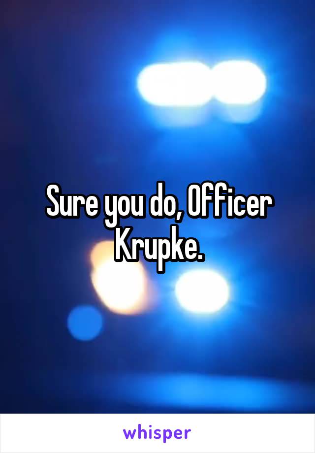 Sure you do, Officer Krupke.