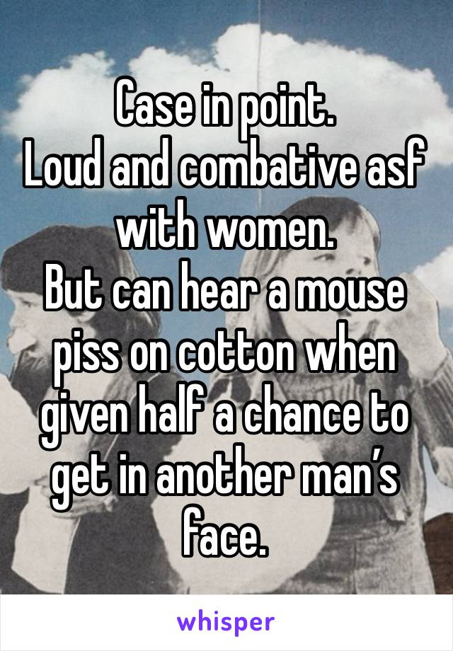 Case in point.
Loud and combative asf with women.
But can hear a mouse piss on cotton when given half a chance to get in another man’s face.